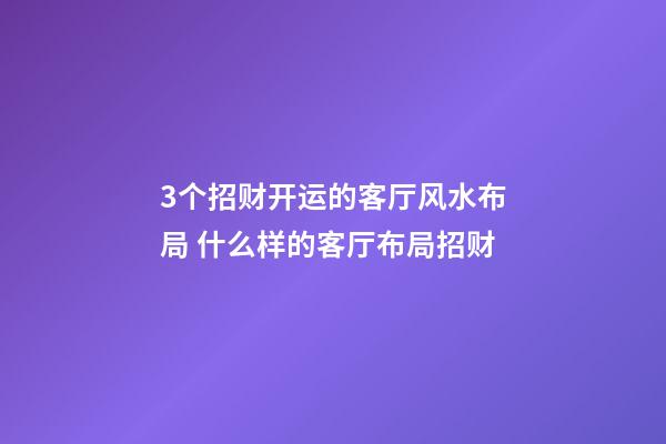 3个招财开运的客厅风水布局 什么样的客厅布局招财
